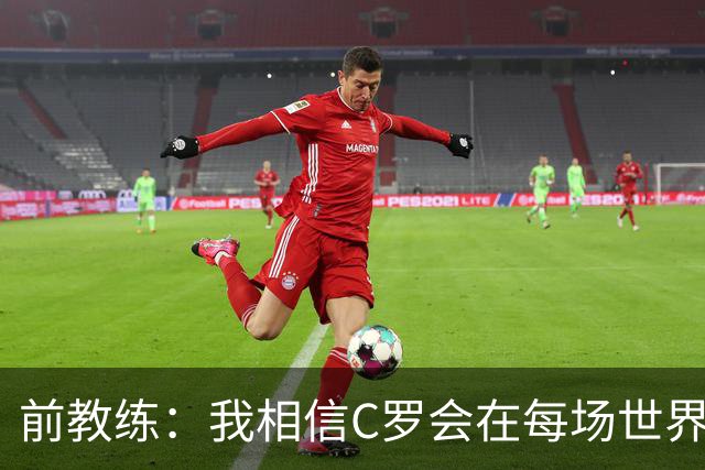 前教练：我相信C罗会在每场世界杯都首发出战，他渴望成世界冠军