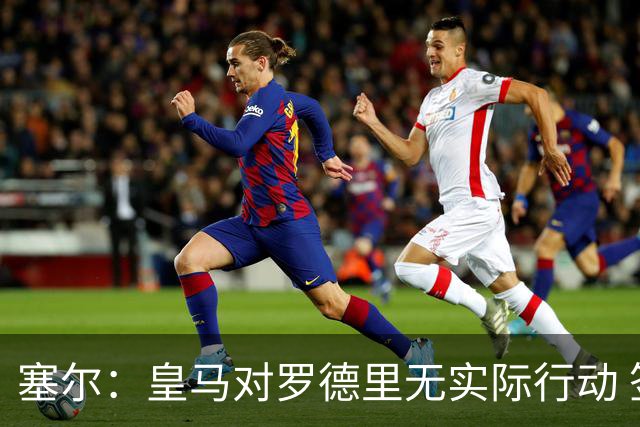 塞尔：皇马对罗德里无实际行动 签迪奥曼德打开维尼修斯离队大门