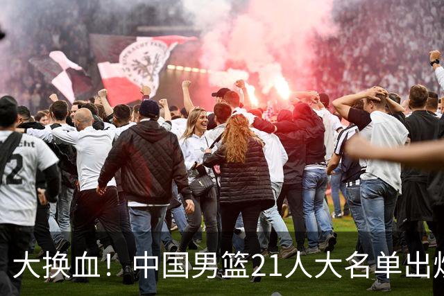 大换血！中国男篮21人大名单出炉，五王牌落选，郭士强最新发声