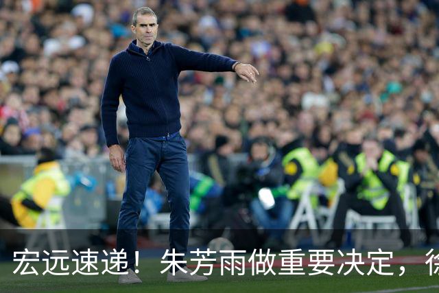 宏远速递！朱芳雨做重要决定，徐杰或预定顶薪，周鹏回归当助教