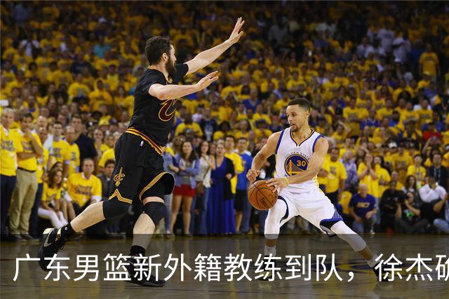 广东男篮新外籍教练到队，徐杰确定留队，杜润旺完成顶薪签约！