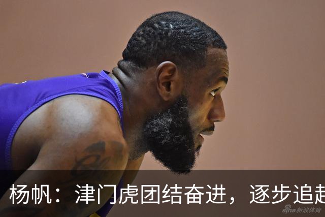 杨帆：津门虎团结奋进，逐步追赶目标！