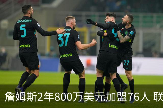 詹姆斯2年800万美元加盟76人 联手大帝+马克西+布朗